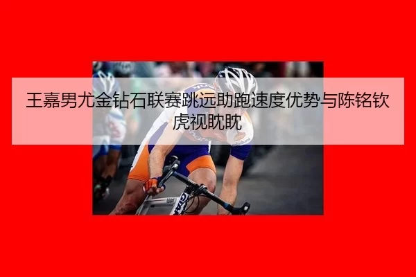 王嘉男尤金钻石联赛跳远助跑速度优势与陈铭钦虎视眈眈