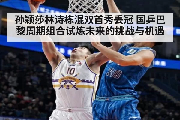 孙颖莎林诗栋混双首秀丢冠 国乒巴黎周期组合试炼未来的挑战与机遇