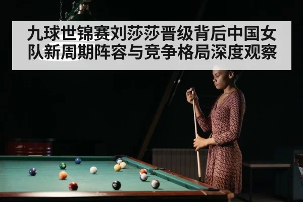 九球世锦赛刘莎莎晋级背后中国女队新周期阵容与竞争格局深度观察