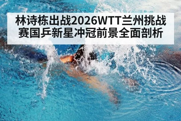 林诗栋出战2026WTT兰州挑战赛国乒新星冲冠前景全面剖析